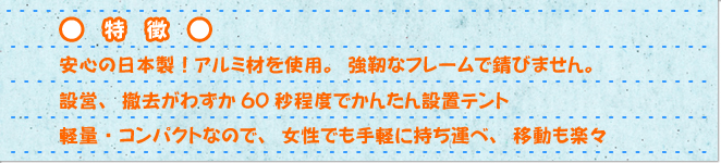 特徴　安心の日本製!アルミ材を使用。強靭なフレームで錆びません。設営、撤去がわずか60秒程度でかんたん設置テント。軽料・コンパクトなので、女性でも手軽に持ち運べ、移動も楽々。