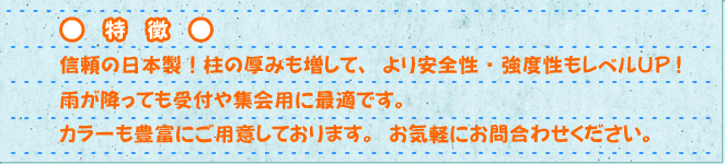 特徴　信頼の日本製!柱に厚みも増して、より安全性・強度性もレベルUP!雨が降っても受け付けや集会用に最適です。カラーも豊富にご用意しております。お気軽にお問い合わせください。