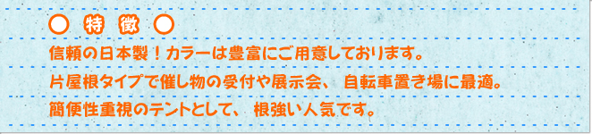 特徴　信頼の日本製!カラーは豊富にご用意しております。片屋根タイプで催し物の受付や展示会、自転車置き場に最適。簡便性重視のテントとして、根強い人気です。