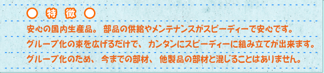 特徴　安心の国内生産品。部品の供給やメンテナンスがスピーディーで安心です。グループ化の束を広げるだけで、カンタンにスピーディーに組み立てが出来ます。グループ化のため、今までの部材、他製品の部材と混じることはありません。